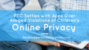 FTC Settles With Apps Over Alleged Violations of Children&rsquo;s Online Privacy, Florida CyberTech Blog, Shutts & Bowen