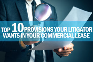 It&rsquo;s bad enough having to call your real estate litigator. But it&rsquo;s worse when he or she tells you that your lease is missing some critical provision that would help you in your current dispute. Here are ten things your litigator wants to see in your commercial lease.